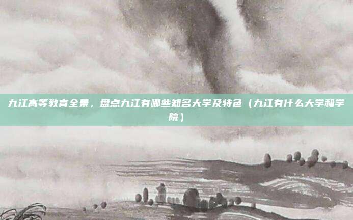 九江高等教育全景,盘点九江有哪些知名大学及特色(九江有什么大学和学院)