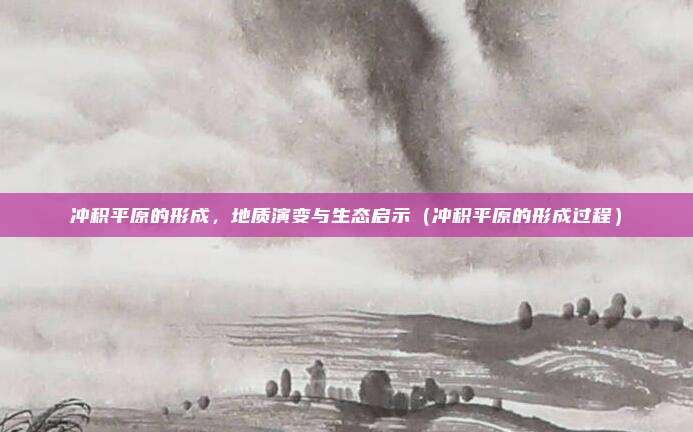 冲积平原的形成,地质演变与生态启示(冲积平原的形成过程)