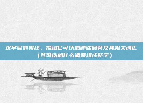 汉字登的奥秘，揭秘它可以加哪些偏旁及其相关词汇（登可以加什么偏旁组成新字）