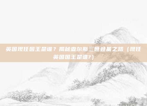 英国现任国王是谁？揭秘查尔斯三世登基之路（现任英国国王是谁?）