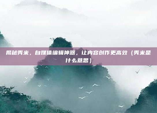 揭秘秀米，自媒体编辑神器，让内容创作更高效（秀米是什么意思）