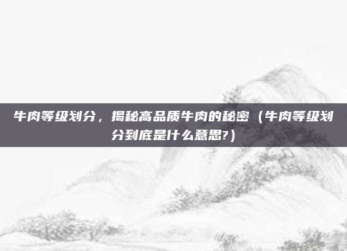 牛肉等级划分，揭秘高品质牛肉的秘密（牛肉等级划分到底是什么意思?）