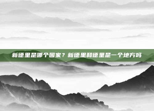 新德里是哪个国家?新德里和德里是一个地方吗