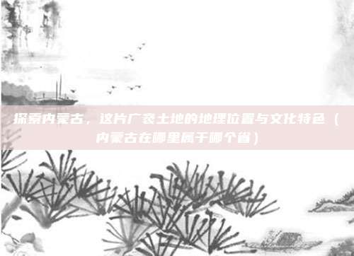 探索内蒙古，这片广袤土地的地理位置与文化特色（内蒙古在哪里属于哪个省）