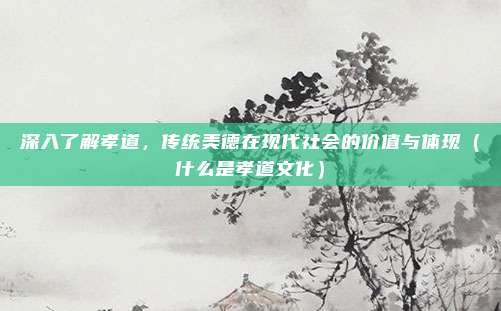 深入了解孝道，传统美德在现代社会的价值与体现（什么是孝道文化）