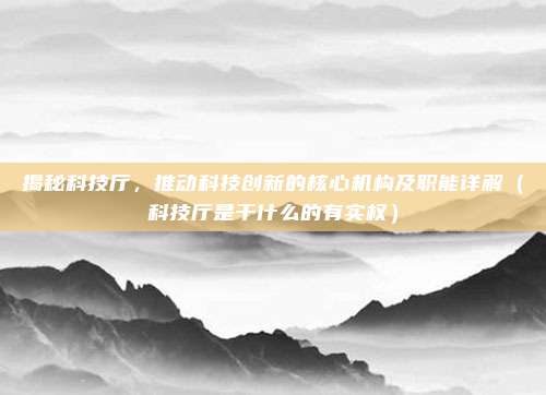 揭秘科技厅，推动科技创新的核心机构及职能详解（科技厅是干什么的有实权）