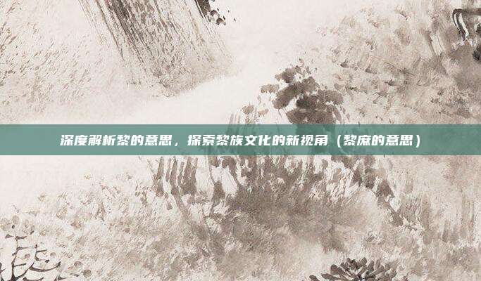 深度解析黎的意思，探索黎族文化的新视角（黎庶的意思）