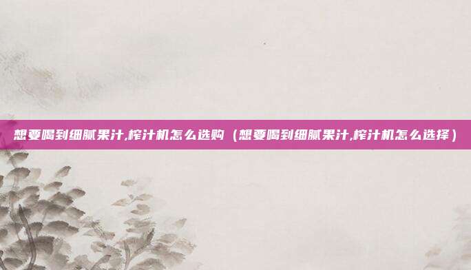 想要喝到细腻果汁,榨汁机怎么选购（想要喝到细腻果汁,榨汁机怎么选择）
