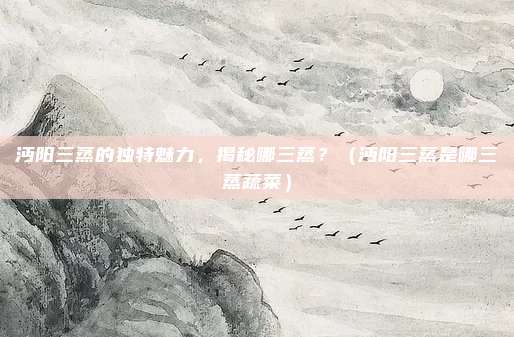 沔阳三蒸的独特魅力，揭秘哪三蒸？（沔阳三蒸是哪三蒸蔬菜）