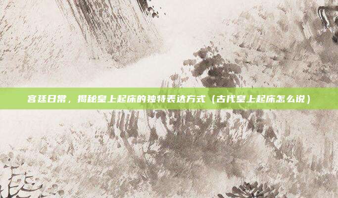宫廷日常，揭秘皇上起床的独特表达方式（古代皇上起床怎么说）