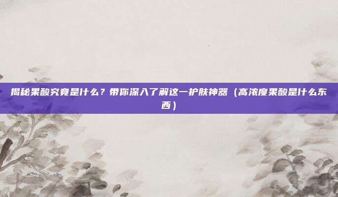 揭秘果酸究竟是什么？带你深入了解这一护肤神器（高浓度果酸是什么东西）