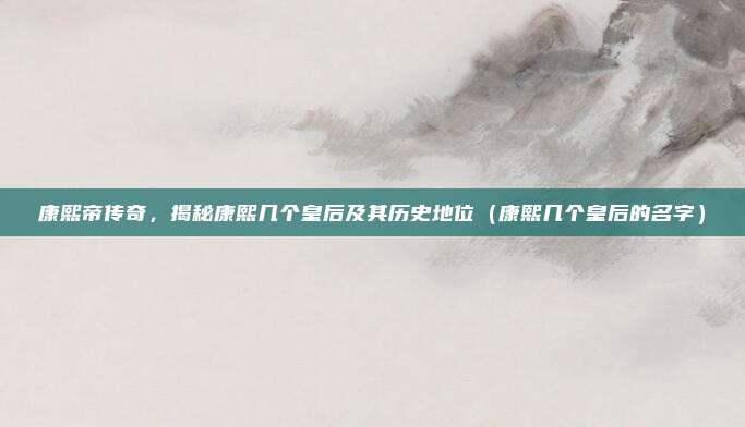 康熙帝传奇，揭秘康熙几个皇后及其历史地位（康熙几个皇后的名字）