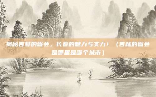 揭秘吉林的省会，长春的魅力与实力！（吉林的省会是哪里是哪个城市）
