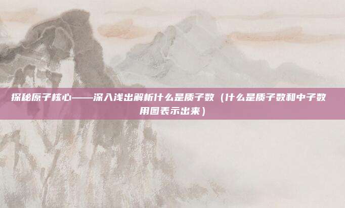 探秘原子核心——深入浅出解析什么是质子数（什么是质子数和中子数 用图表示出来）