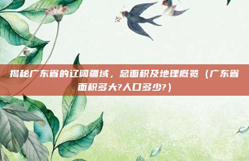 揭秘广东省的辽阔疆域，总面积及地理概览（广东省面积多大?人口多少?）