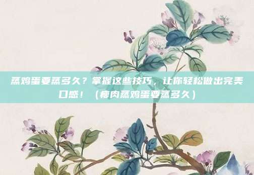 蒸鸡蛋要蒸多久？掌握这些技巧，让你轻松做出完美口感！（瘦肉蒸鸡蛋要蒸多久）