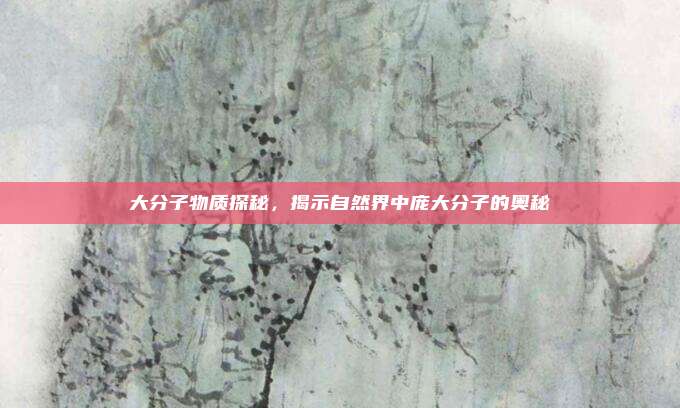 大分子物质探秘，揭示自然界中庞大分子的奥秘