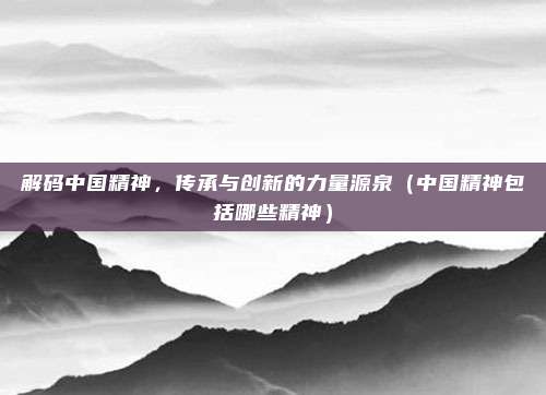 解码中国精神，传承与创新的力量源泉（中国精神包括哪些精神）