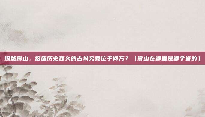 探秘常山，这座历史悠久的古城究竟位于何方？（常山在哪里是哪个省的）
