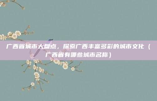 广西省城市大盘点，探索广西丰富多彩的城市文化（广西省有哪些城市名称）