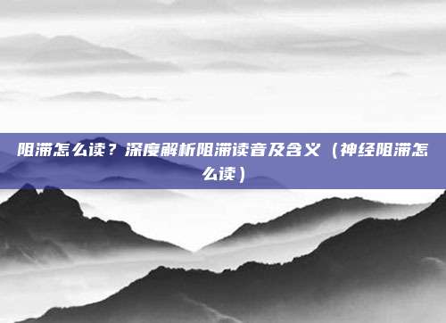 阻滞怎么读?深度解析阻滞读音及含义(神经阻滞怎么读)