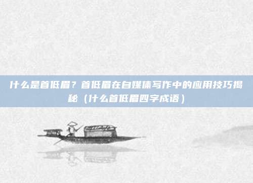 什么是首低眉？首低眉在自媒体写作中的应用技巧揭秘（什么首低眉四字成语）