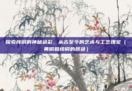 探索纯铜的神秘色彩，从古至今的艺术与工艺瑰宝（黄铜和纯铜的颜色）