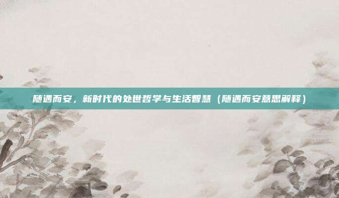 随遇而安，新时代的处世哲学与生活智慧（随遇而安意思解释）