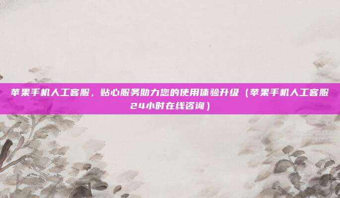 苹果手机人工客服，贴心服务助力您的使用体验升级（苹果手机人工客服24小时在线咨询）
