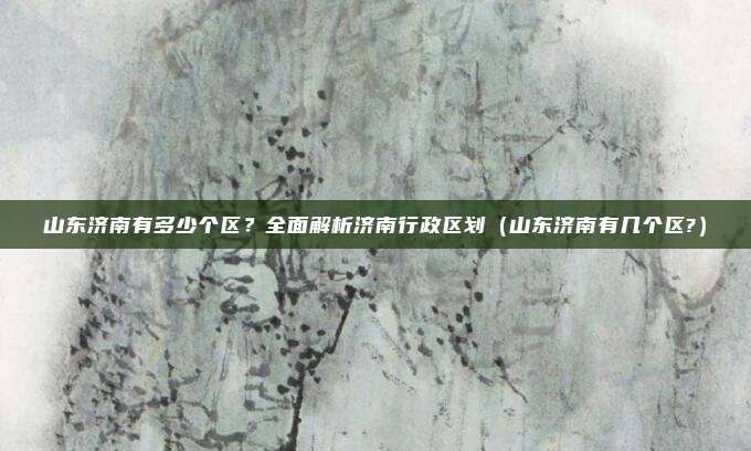 山东济南有多少个区？全面解析济南行政区划（山东济南有几个区?）
