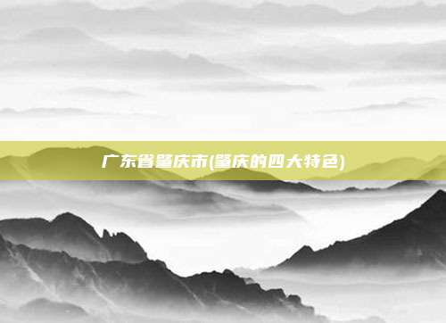 广东省肇庆市(肇庆的四大特色)