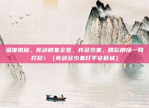 深度揭秘，亮剑剧集全览，共多少集，精彩剧情一网打尽！（亮剑多少集打平安县城）