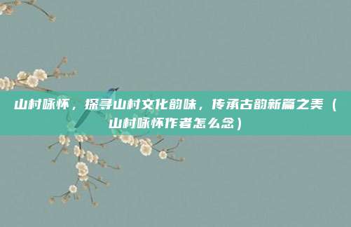 山村咏怀，探寻山村文化韵味，传承古韵新篇之美（山村咏怀作者怎么念）