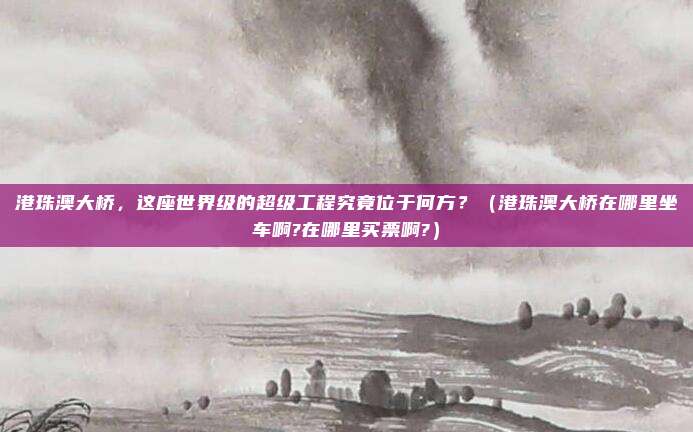 港珠澳大桥，这座世界级的超级工程究竟位于何方？（港珠澳大桥在哪里坐车啊?在哪里买票啊?）