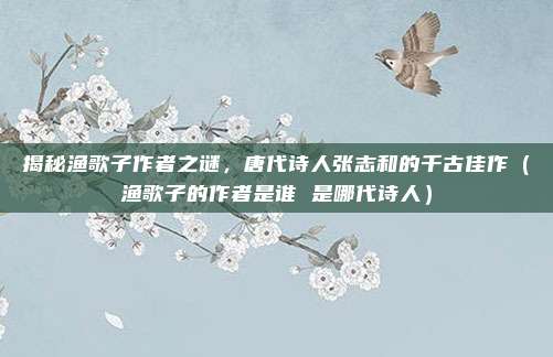 揭秘渔歌子作者之谜，唐代诗人张志和的千古佳作（渔歌子的作者是谁 是哪代诗人）