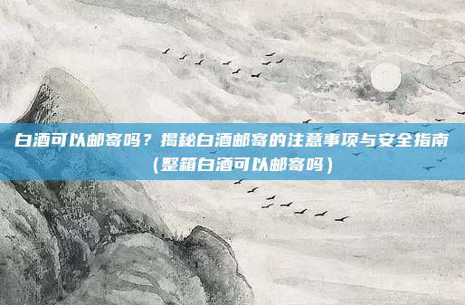 白酒可以邮寄吗？揭秘白酒邮寄的注意事项与安全指南（整箱白酒可以邮寄吗）