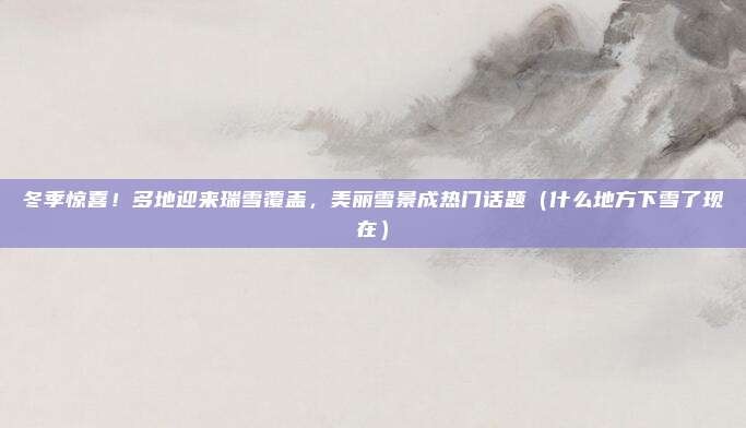 冬季惊喜！多地迎来瑞雪覆盖，美丽雪景成热门话题（什么地方下雪了现在）