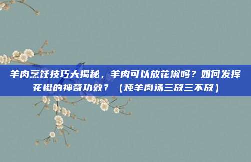 羊肉烹饪技巧大揭秘，羊肉可以放花椒吗？如何发挥花椒的神奇功效？（炖羊肉汤三放三不放）