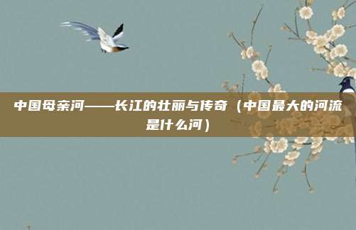 中国母亲河——长江的壮丽与传奇（中国最大的河流是什么河）