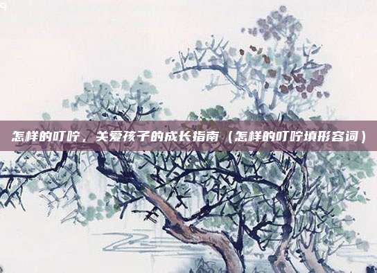怎样的叮咛，关爱孩子的成长指南（怎样的叮咛填形容词）