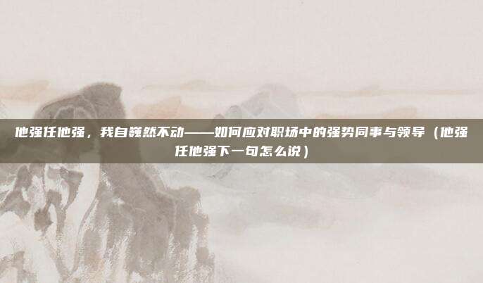 他强任他强，我自巍然不动——如何应对职场中的强势同事与领导（他强任他强下一句怎么说）