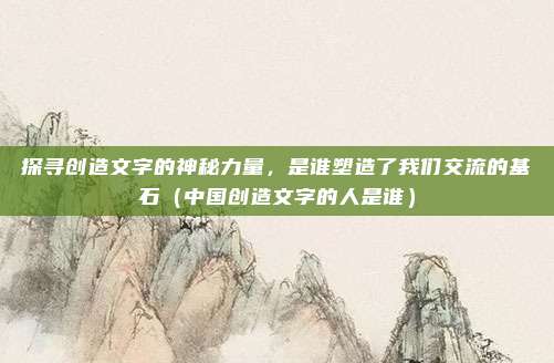 探寻创造文字的神秘力量，是谁塑造了我们交流的基石（中国创造文字的人是谁）