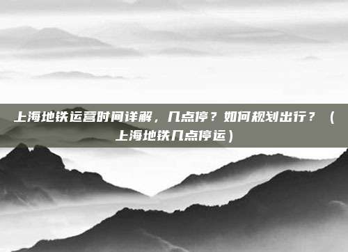 上海地铁运营时间详解，几点停？如何规划出行？（上海地铁几点停运）