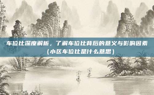 车位比深度解析，了解车位比背后的意义与影响因素（小区车位比是什么意思）