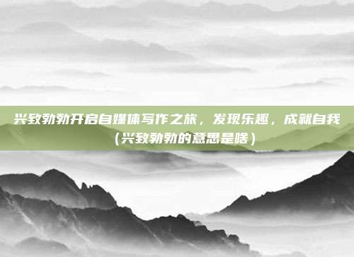 兴致勃勃开启自媒体写作之旅，发现乐趣，成就自我（兴致勃勃的意思是啥）