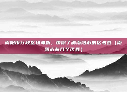 南阳市行政区划详析，带你了解南阳市的区与县（南阳市有几个区县）