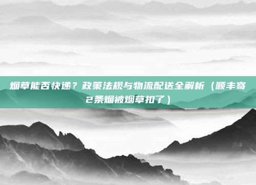 烟草能否快递？政策法规与物流配送全解析（顺丰寄2条烟被烟草扣了）