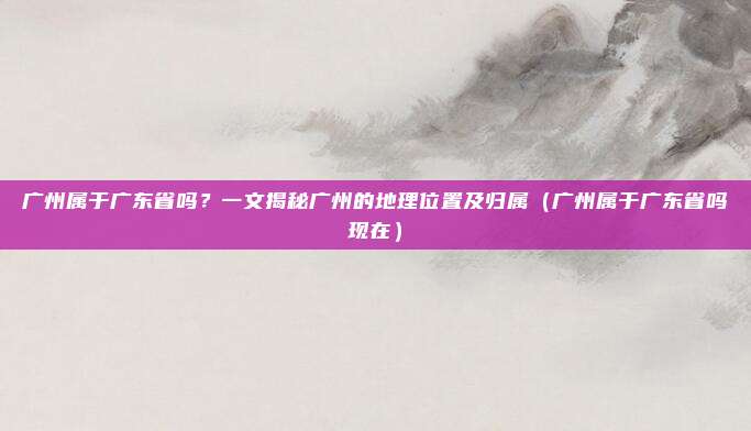 广州属于广东省吗？一文揭秘广州的地理位置及归属（广州属于广东省吗现在）