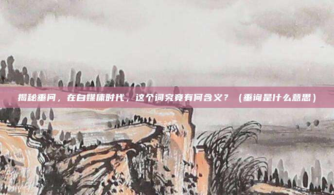 揭秘垂问，在自媒体时代，这个词究竟有何含义？（垂询是什么意思）
