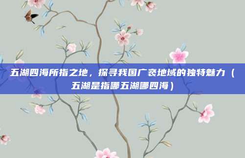 五湖四海所指之地，探寻我国广袤地域的独特魅力（五湖是指哪五湖哪四海）